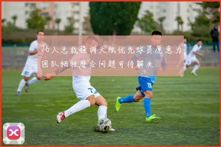 76人总裁强调天赋优先球员愿意为团队牺牲磨合问题可待解决