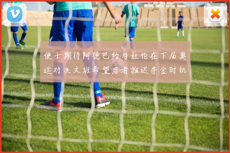 便士期待阿德巴约与杜伦在下届奥运对决文班希望后者推迟夺金时机