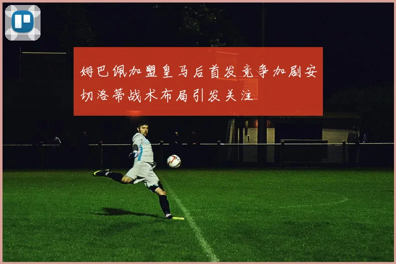 姆巴佩加盟皇马后首发竞争加剧安切洛蒂战术布局引发关注